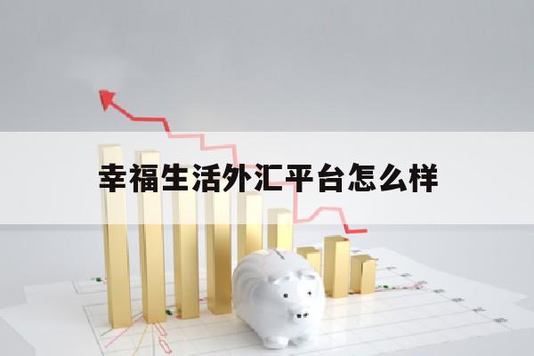 幸福生活外汇平台怎么样(幸福生活有限公司最新消息)