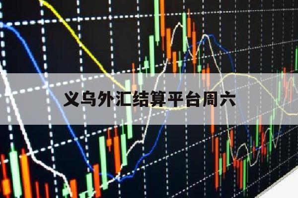 义乌外汇结算平台周六(义乌外汇结算平台周六日上班吗)