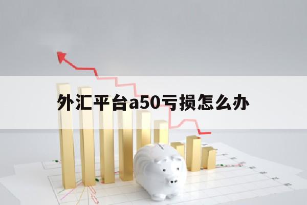 外汇平台a50亏损怎么办(外汇平台a50亏损怎么办啊)