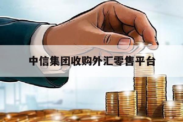 中信集团收购外汇零售平台(中信集团收购外汇零售平台是真的吗)