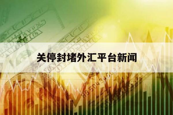 关停封堵外汇平台新闻(停止外汇交易是什么意思)