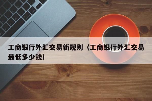 工商银行外汇交易新规则（工商银行外汇交易最低多少钱）