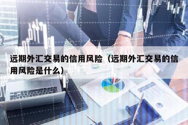 远期外汇交易的信用风险（远期外汇交易的信用风险是什么）